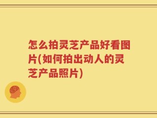怎么拍灵芝产品好看图片(如何拍出动人的灵芝产品照片)