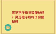 灵芝孢子粉导致便秘吗？灵芝孢子粉吃了会便秘吗