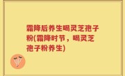 霜降后养生喝灵芝孢子粉(霜降时节，喝灵芝孢子粉养生)