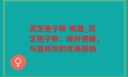 灵芝孢子粉 喝酒_灵芝孢子粉：提升健康，与酒共饮的完美搭档