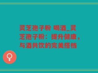 灵芝孢子粉 喝酒_灵芝孢子粉：提升健康，与酒共饮的完美搭档
