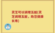 灵芝可以调理五脏(灵芝调理五脏，助您健康长寿)