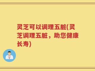 灵芝可以调理五脏(灵芝调理五脏，助您健康长寿)