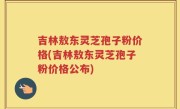 吉林敖东灵芝孢子粉价格(吉林敖东灵芝孢子粉价格公布)