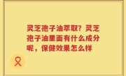 灵芝孢子油萃取？灵芝孢子油里面有什么成分呢，保健效果怎么样