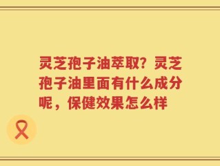 灵芝孢子油萃取？灵芝孢子油里面有什么成分呢，保健效果怎么样
