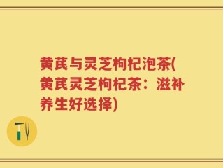 黄芪与灵芝枸杞泡茶(黄芪灵芝枸杞茶：滋补养生好选择)