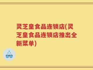 灵芝皇食品连锁店(灵芝皇食品连锁店推出全新菜单)
