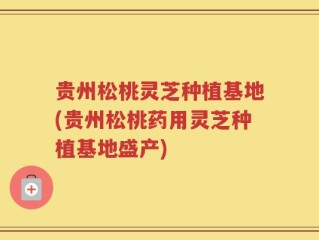 贵州松桃灵芝种植基地(贵州松桃药用灵芝种植基地盛产)
