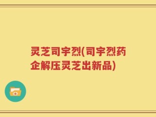 灵芝司宇烈(司宇烈药企解压灵芝出新品)