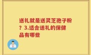 送礼就是送灵芝孢子粉？3.适合送礼的保健品有哪些