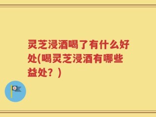 灵芝浸酒喝了有什么好处(喝灵芝浸酒有哪些益处？)