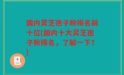 国内灵芝孢子粉排名前十位(国内十大灵芝孢子粉排名，了解一下？)