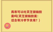 畏寒可以吃灵芝健脑胶囊吗(灵芝健脑胶囊：适合寒冷季节食用？)