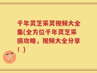千年灵芝采灵视频大全集(全方位千年灵芝采摘攻略，视频大全分享！)