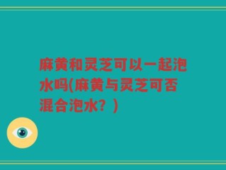 麻黄和灵芝可以一起泡水吗(麻黄与灵芝可否混合泡水？)