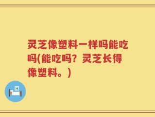 灵芝像塑料一样吗能吃吗(能吃吗？灵芝长得像塑料。)