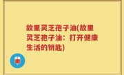 故里灵芝孢子油(故里灵芝孢子油：打开健康生活的钥匙)