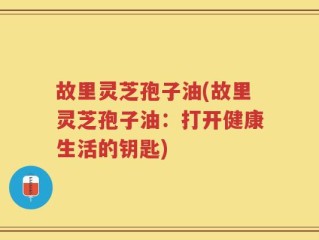 故里灵芝孢子油(故里灵芝孢子油：打开健康生活的钥匙)