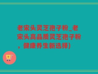 老宋头灵芝孢子粉_老宋头高品质灵芝孢子粉，健康养生新选择)