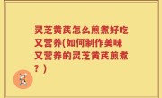 灵芝黄芪怎么煎煮好吃又营养(如何制作美味又营养的灵芝黄芪煎煮？)