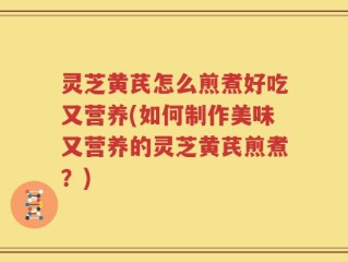 灵芝黄芪怎么煎煮好吃又营养(如何制作美味又营养的灵芝黄芪煎煮？)