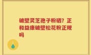 破壁灵芝孢子粉硒？正和益康破壁松花粉正规吗
