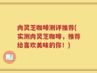 肉灵芝咖啡测评推荐(实测肉灵芝咖啡，推荐给喜欢美味的你！)