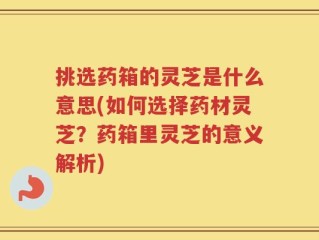 挑选药箱的灵芝是什么意思(如何选择药材灵芝？药箱里灵芝的意义解析)