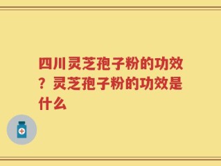 四川灵芝孢子粉的功效？灵芝孢子粉的功效是什么
