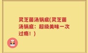 灵芝菌汤锅底(灵芝菌汤锅底：超级美味一次过瘾！)