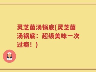 灵芝菌汤锅底(灵芝菌汤锅底：超级美味一次过瘾！)
