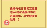 桑椹枸杞红枣灵芝鹿茸泡水(枸杞桑椹红枣灵芝鹿茸水，享受健康好滋味！)