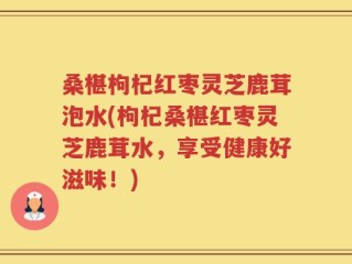 桑椹枸杞红枣灵芝鹿茸泡水(枸杞桑椹红枣灵芝鹿茸水，享受健康好滋味！)