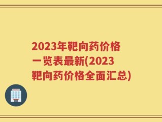 2023年靶向药价格一览表最新(2023靶向药价格全面汇总)