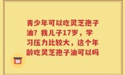 青少年可以吃灵芝孢子油？我儿子17岁，学习压力比较大，这个年龄吃灵芝孢子油可以吗