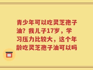 青少年可以吃灵芝孢子油？我儿子17岁，学习压力比较大，这个年龄吃灵芝孢子油可以吗