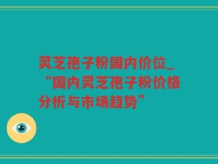 灵芝孢子粉国内价位_“国内灵芝孢子粉价格分析与市场趋势”
