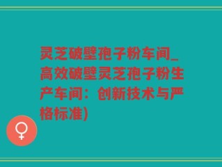 灵芝破壁孢子粉车间_高效破壁灵芝孢子粉生产车间：创新技术与严格标准)