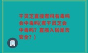 干灵芝直接煮吗有毒吗会中毒吗(煮干灵芝会中毒吗？直接入锅是否安全？)
