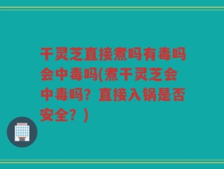 干灵芝直接煮吗有毒吗会中毒吗(煮干灵芝会中毒吗？直接入锅是否安全？)