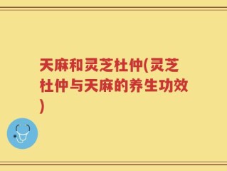 天麻和灵芝杜仲(灵芝杜仲与天麻的养生功效)