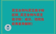 灵芝合剂与灵芝孢子粉区别_灵芝合剂与灵芝孢子粉：成分、功效及应用差异解析)
