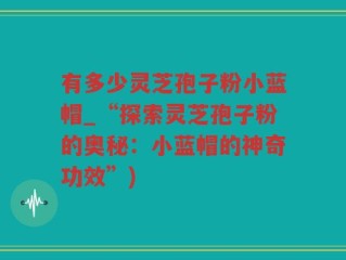 有多少灵芝孢子粉小蓝帽_“探索灵芝孢子粉的奥秘：小蓝帽的神奇功效”)