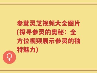 参茸灵芝视频大全图片(探寻参灵的奥秘：全方位视频展示参灵的独特魅力)