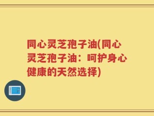 同心灵芝孢子油(同心灵芝孢子油：呵护身心健康的天然选择)