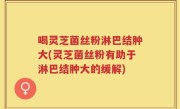 喝灵芝菌丝粉淋巴结肿大(灵芝菌丝粉有助于淋巴结肿大的缓解)