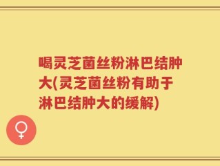 喝灵芝菌丝粉淋巴结肿大(灵芝菌丝粉有助于淋巴结肿大的缓解)