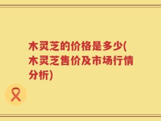 木灵芝的价格是多少(木灵芝售价及市场行情分析)