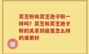 灵芝粉和灵芝孢子粉一样吗？灵芝和灵芝孢子粉的关系到底是怎么样的谁更好
